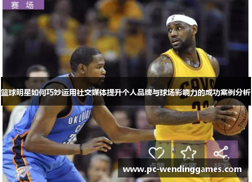 篮球明星如何巧妙运用社交媒体提升个人品牌与球场影响力的成功案例分析