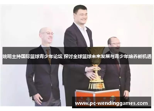 姚明主持国际篮球青少年论坛 探讨全球篮球未来发展与青少年培养新机遇