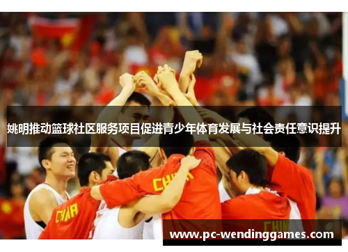 姚明推动篮球社区服务项目促进青少年体育发展与社会责任意识提升