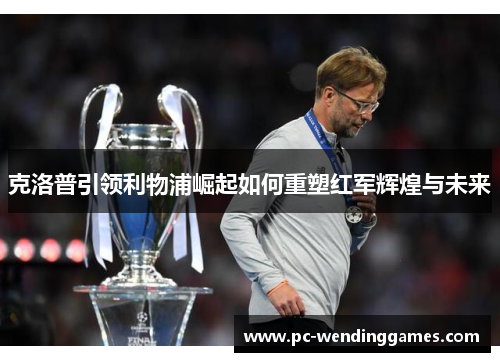 克洛普引领利物浦崛起如何重塑红军辉煌与未来