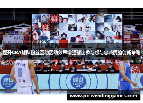 提升CBA球队粉丝互动活动效果增强球迷参与感与忠诚度的创新策略