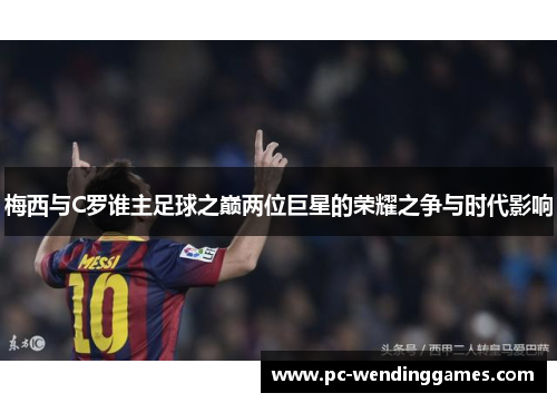梅西与C罗谁主足球之巅两位巨星的荣耀之争与时代影响