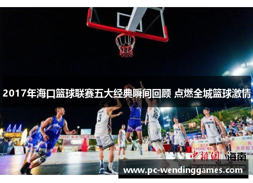 2017年海口篮球联赛五大经典瞬间回顾 点燃全城篮球激情