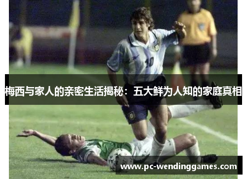 梅西与家人的亲密生活揭秘：五大鲜为人知的家庭真相