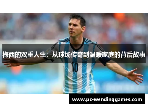 梅西的双重人生：从球场传奇到温暖家庭的背后故事