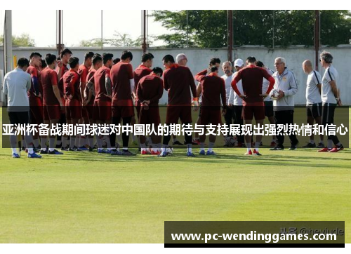 亚洲杯备战期间球迷对中国队的期待与支持展现出强烈热情和信心