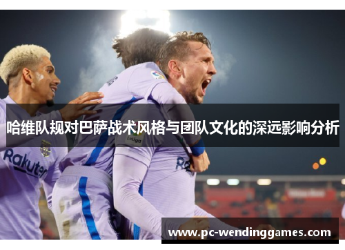 哈维队规对巴萨战术风格与团队文化的深远影响分析