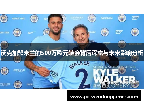 沃克加盟米兰的500万欧元转会背后深意与未来影响分析