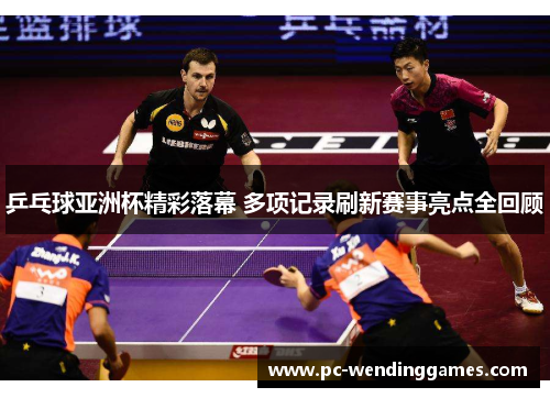 乒乓球亚洲杯精彩落幕 多项记录刷新赛事亮点全回顾