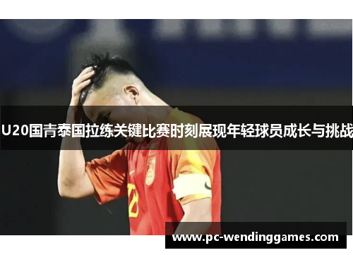 U20国青泰国拉练关键比赛时刻展现年轻球员成长与挑战