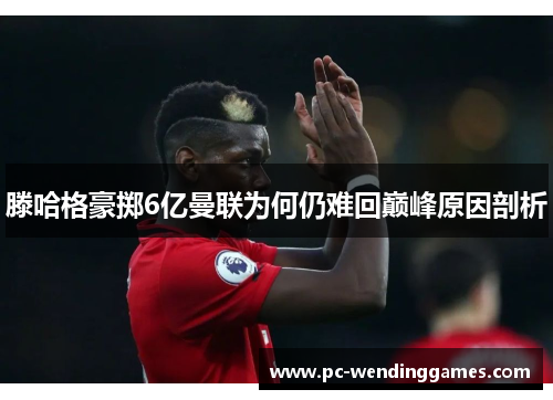 滕哈格豪掷6亿曼联为何仍难回巅峰原因剖析