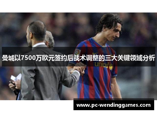曼城以7500万欧元签约后战术调整的三大关键领域分析
