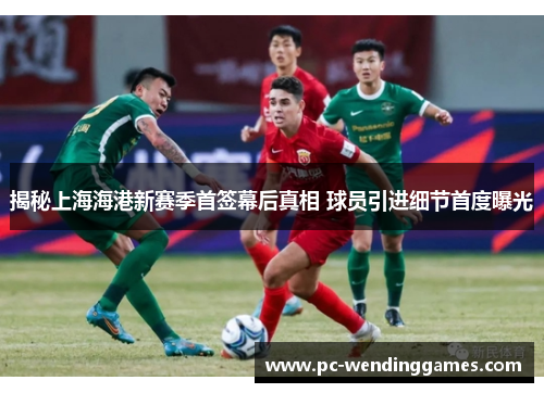 揭秘上海海港新赛季首签幕后真相 球员引进细节首度曝光