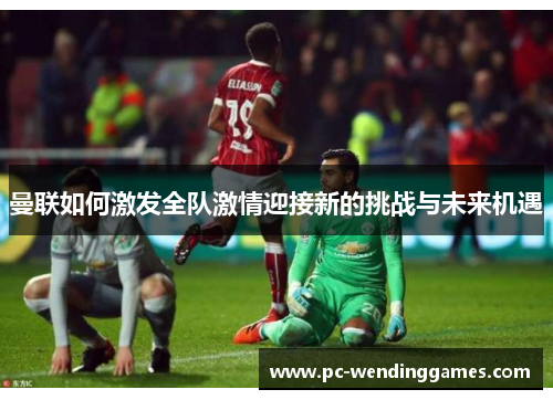 曼联如何激发全队激情迎接新的挑战与未来机遇
