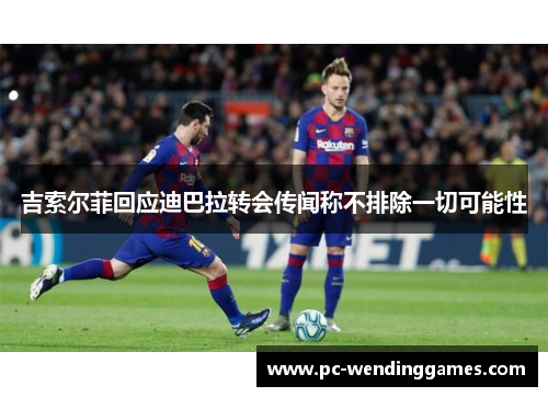 吉索尔菲回应迪巴拉转会传闻称不排除一切可能性