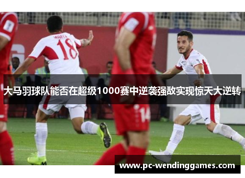 大马羽球队能否在超级1000赛中逆袭强敌实现惊天大逆转