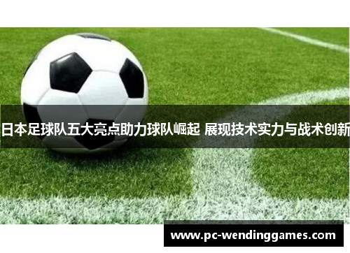日本足球队五大亮点助力球队崛起 展现技术实力与战术创新