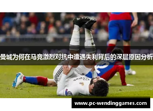 曼城为何在马竞激烈对抗中遭遇失利背后的深层原因分析