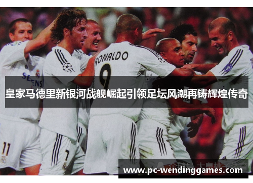 皇家马德里新银河战舰崛起引领足坛风潮再铸辉煌传奇