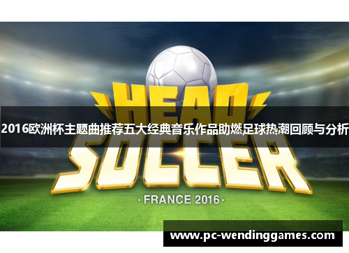 2016欧洲杯主题曲推荐五大经典音乐作品助燃足球热潮回顾与分析
