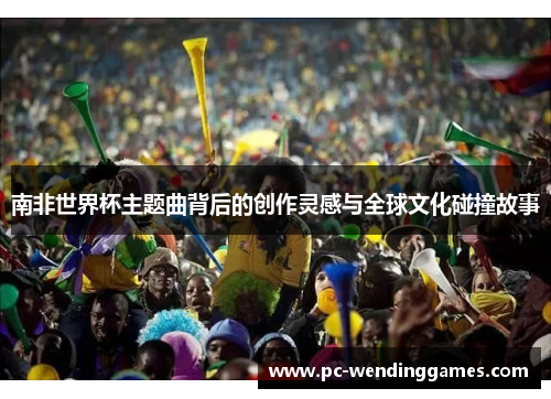 南非世界杯主题曲背后的创作灵感与全球文化碰撞故事
