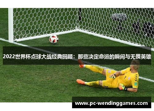 2022世界杯点球大战经典回顾：那些决定命运的瞬间与无畏英雄