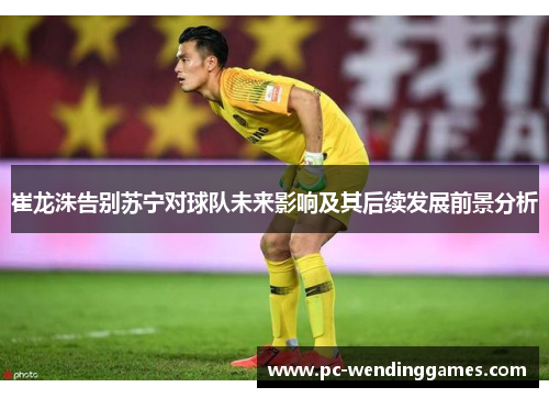 崔龙洙告别苏宁对球队未来影响及其后续发展前景分析