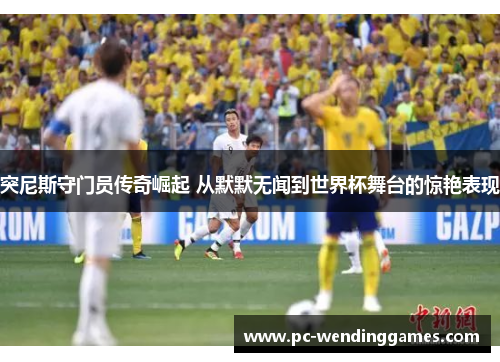 突尼斯守门员传奇崛起 从默默无闻到世界杯舞台的惊艳表现