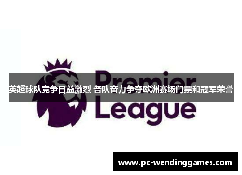 英超球队竞争日益激烈 各队奋力争夺欧洲赛场门票和冠军荣誉