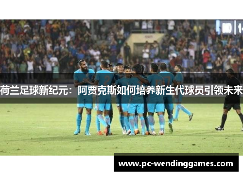 荷兰足球新纪元：阿贾克斯如何培养新生代球员引领未来