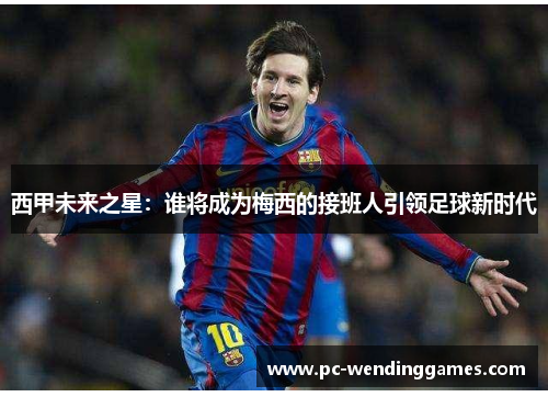 西甲未来之星:谁将成为梅西的接班人引领足球新时代 西甲未来之星:谁将成为梅西的接班人引领足球新时代