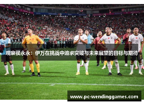 观察侯永永:伊万在挑战中追求突破与未来展望的目标与期待 观察侯永永:伊万在挑战中追求突破与未来展望的目标与期待