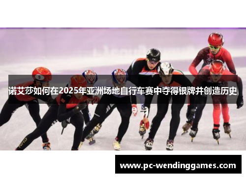 诺艾莎如何在2025年亚洲场地自行车赛中夺得银牌并创造历史 诺艾莎如何在2025年亚洲场地自行车赛中夺得银牌并创造历史