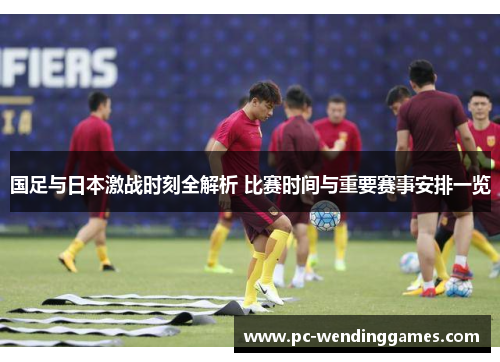 国足与日本激战时刻全解析 比赛时间与重要赛事安排一览
