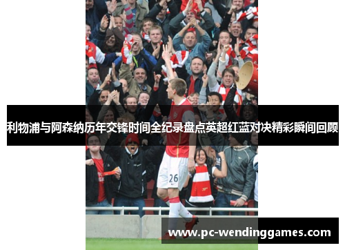 利物浦与阿森纳历年交锋时间全纪录盘点英超红蓝对决精彩瞬间回顾