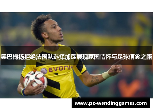 奥巴梅扬拒绝法国队选择加蓬展现家国情怀与足球信念之路