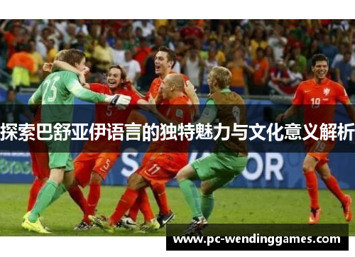 探索巴舒亚伊语言的独特魅力与文化意义解析 探索巴舒亚伊语言的独特魅力与文化意义解析