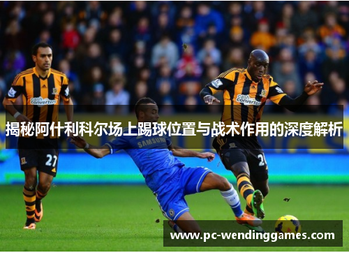 揭秘阿什利科尔场上踢球位置与战术作用的深度解析 揭秘阿什利科尔场上踢球位置与战术作用的深度解析