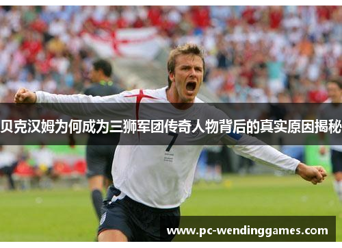 贝克汉姆为何成为三狮军团传奇人物背后的真实原因揭秘