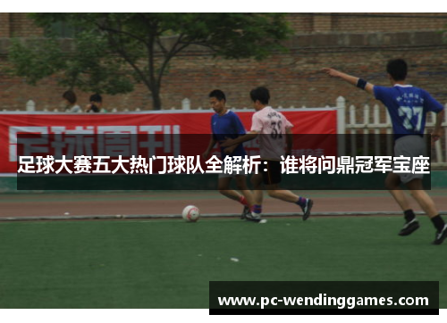 足球大赛五大热门球队全解析：谁将问鼎冠军宝座