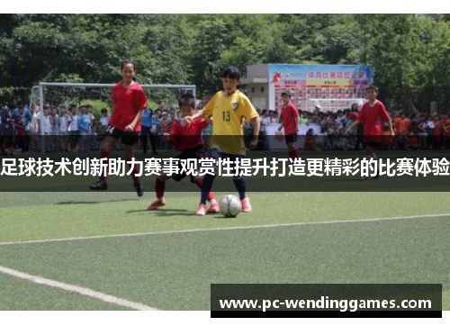 足球技术创新助力赛事观赏性提升打造更精彩的比赛体验