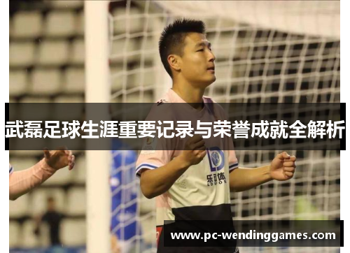 武磊足球生涯重要记录与荣誉成就全解析