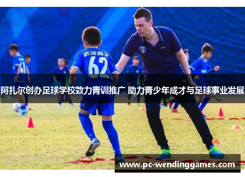 阿扎尔创办足球学校致力青训推广 助力青少年成才与足球事业发展