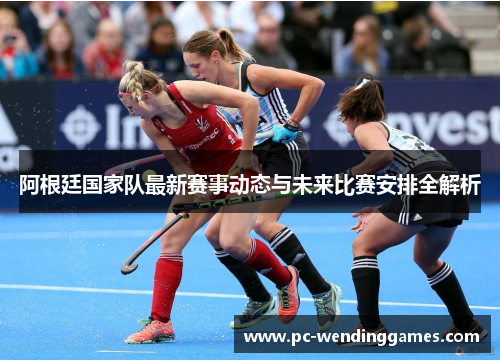 阿根廷国家队最新赛事动态与未来比赛安排全解析