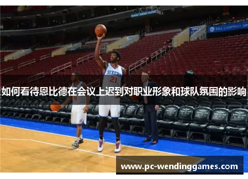 如何看待恩比德在会议上迟到对职业形象和球队氛围的影响