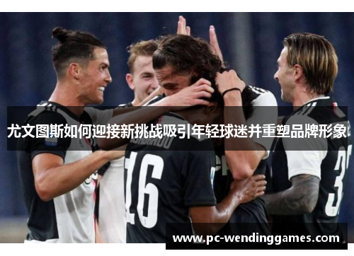 尤文图斯如何迎接新挑战吸引年轻球迷并重塑品牌形象 尤文图斯如何迎接新挑战吸引年轻球迷并重塑品牌形象