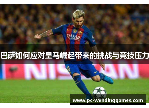 巴萨如何应对皇马崛起带来的挑战与竞技压力