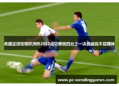 希腊足球惊艳欧洲杯2012成功晋级四分之一决赛展现不屈精神 希腊足球惊艳欧洲杯2012成功晋级四分之一决赛展现不屈精神