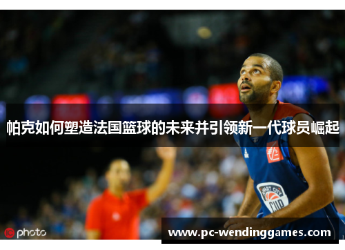 帕克如何塑造法国篮球的未来并引领新一代球员崛起 帕克如何塑造法国篮球的未来并引领新一代球员崛起