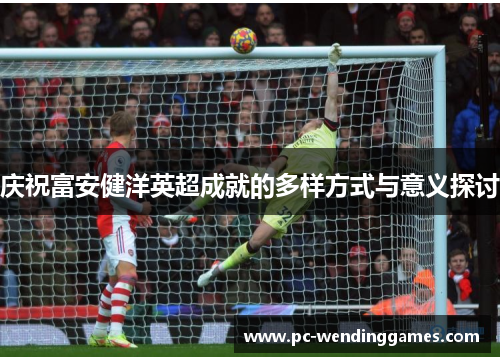 庆祝富安健洋英超成就的多样方式与意义探讨 庆祝富安健洋英超成就的多样方式与意义探讨